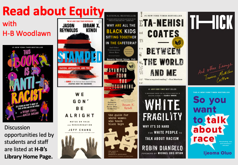 Read about Equity with H-B and watch the library's home page for opportunities to discuss the following books: THIS BOOK IS ANTI-RACIST, STAMPED, WE GON' BE ALRIGHT, WHY ARE ALL THE BLACK KIDS SITTING TOGETHER IN THE CAFETERIA?, STAMPED FROM THE BEGINNING, THE WHITE WOMEN'S GUIDE TO TEACHING BLACK BOYS, BETWEEN THE WORLD AND ME, WHITE FRAGILITY, THICK, SO YOU WANT TO TALK ABOUT RACE?