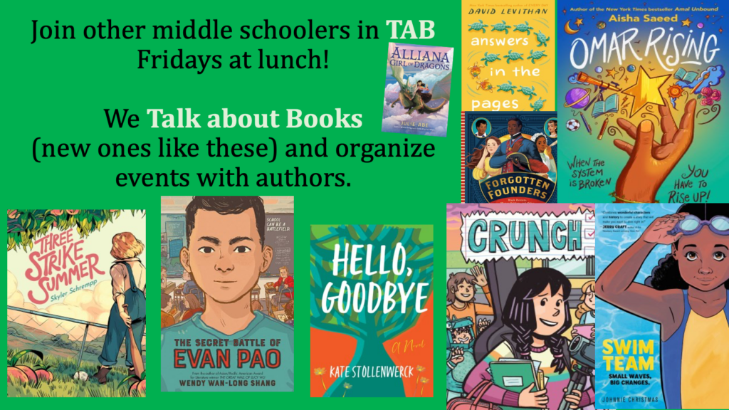 Join Middle School TAB and Talk About Books. Fridays at Lunch. We Talk about books and organize events with authors. Visual shows book covers of about 9 of this year's TAB books.